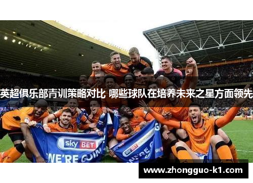 英超俱乐部青训策略对比 哪些球队在培养未来之星方面领先 英超俱乐部青训策略对比 哪些球队在培养未来之星方面领先