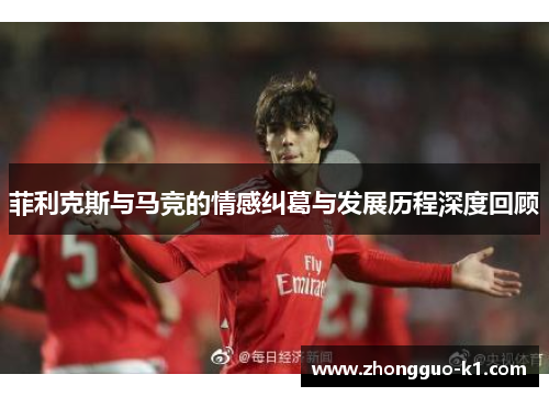 菲利克斯与马竞的情感纠葛与发展历程深度回顾 菲利克斯与马竞的情感纠葛与发展历程深度回顾