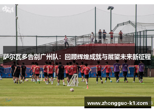 萨尔瓦多告别广州队:回顾辉煌成就与展望未来新征程 萨尔瓦多告别广州队:回顾辉煌成就与展望未来新征程