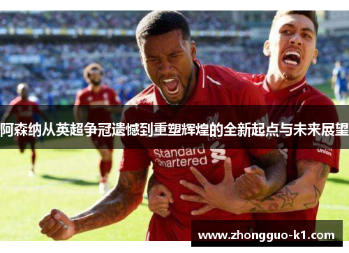 阿森纳从英超争冠遗憾到重塑辉煌的全新起点与未来展望 阿森纳从英超争冠遗憾到重塑辉煌的全新起点与未来展望