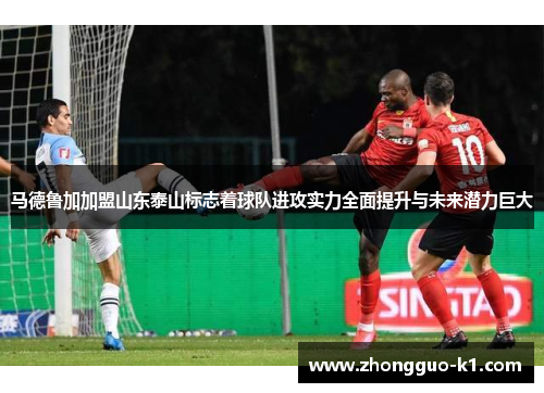 马德鲁加加盟山东泰山标志着球队进攻实力全面提升与未来潜力巨大