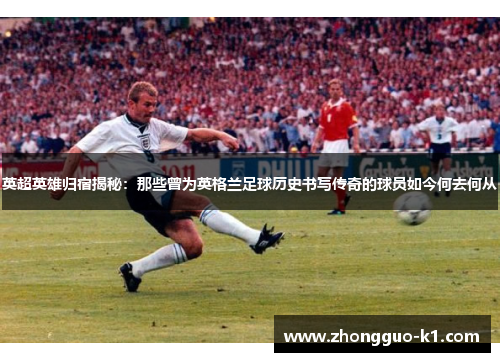 英超英雄归宿揭秘：那些曾为英格兰足球历史书写传奇的球员如今何去何从