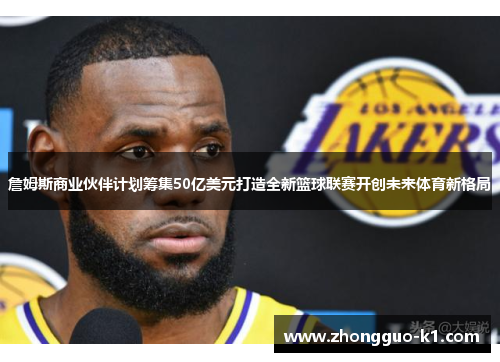 詹姆斯商业伙伴计划筹集50亿美元打造全新篮球联赛开创未来体育新格局