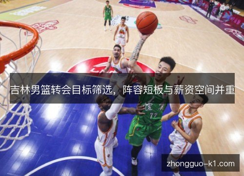 吉林男篮转会目标筛选，阵容短板与薪资空间并重
